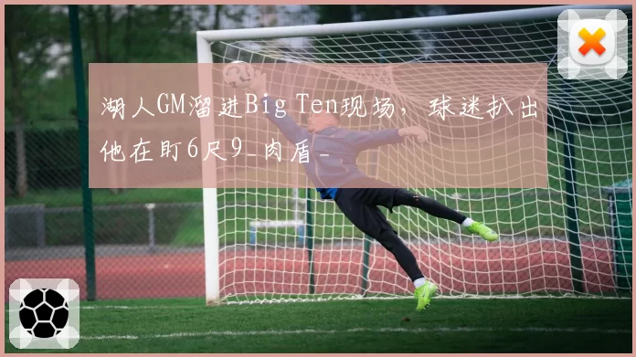 湖人GM溜进Big Ten现场，球迷扒出他在盯6尺9_肉盾_