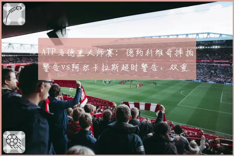 ATP马德里大师赛：德约科维奇摔拍警告vs阿尔卡拉斯超时警告，双重标准引热议