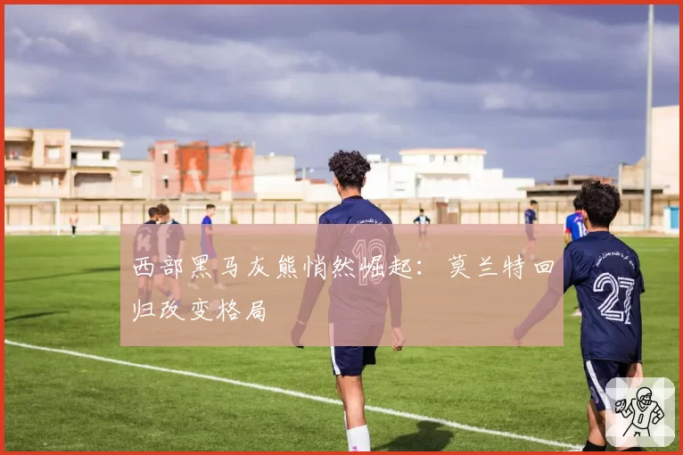 西部黑马灰熊悄然崛起：莫兰特回归改变格局