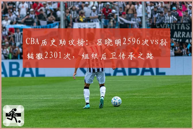 CBA历史助攻榜：吕晓明2596次vs孙铭徽2301次，组织后卫传承之路