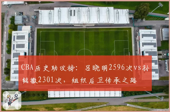 CBA历史助攻榜：吕晓明2596次vs孙铭徽2301次，组织后卫传承之路