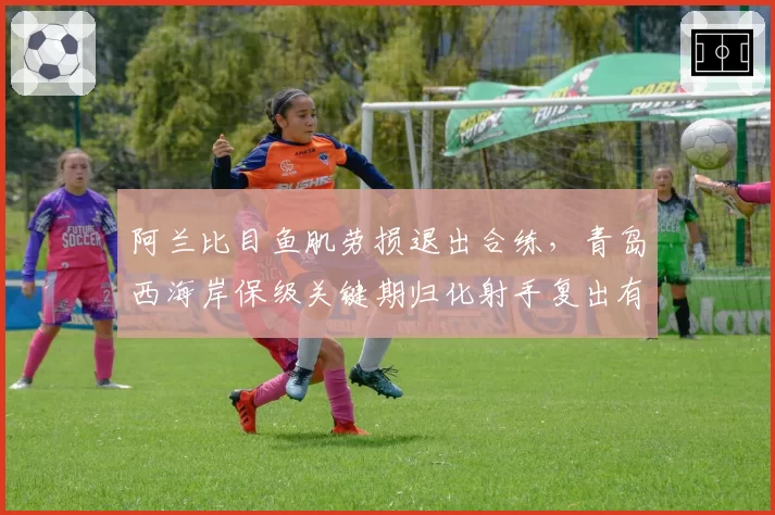 阿兰比目鱼肌劳损退出合练，青岛西海岸保级关键期归化射手复出有无时间表？