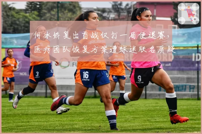 何冰娇复出首战仅打一局便退赛，医疗团队恢复方案遭球迷联名质疑