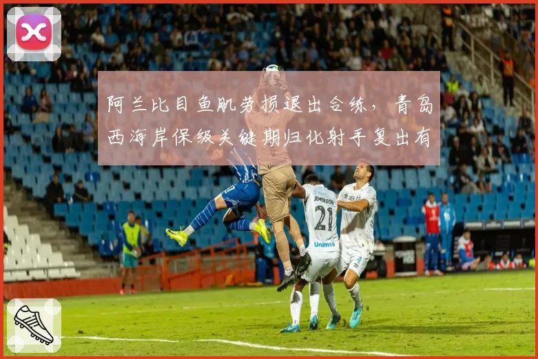 阿兰比目鱼肌劳损退出合练,青岛西海岸保级关键期归化射手复出有无时间表?