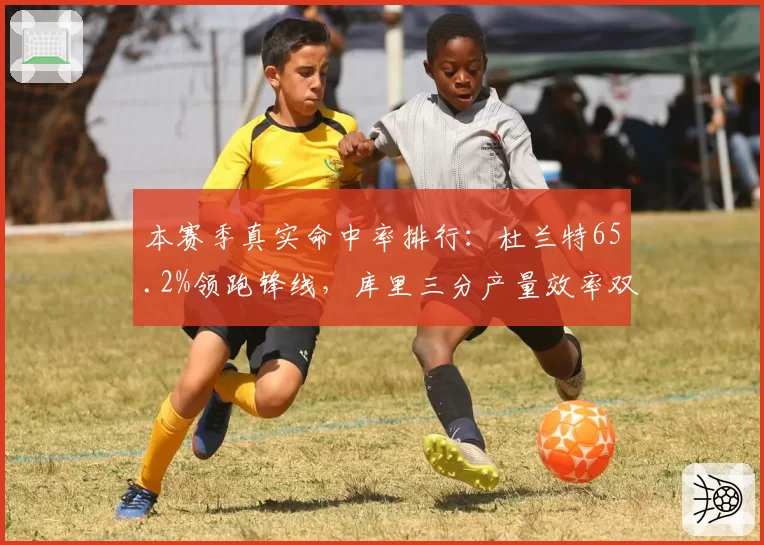 本赛季真实命中率排行:杜兰特65.2%领跑锋线,库里三分产量效率双高