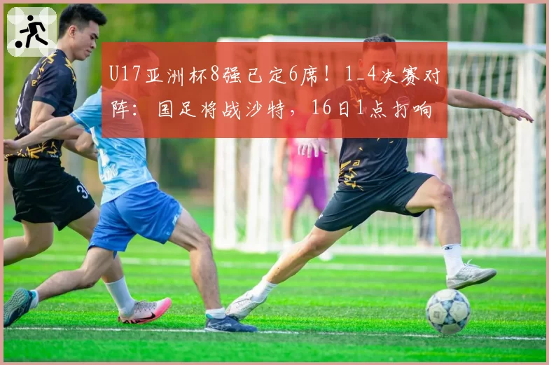 U17亚洲杯8强已定6席！1_4决赛对阵：国足将战沙特，16日1点打响