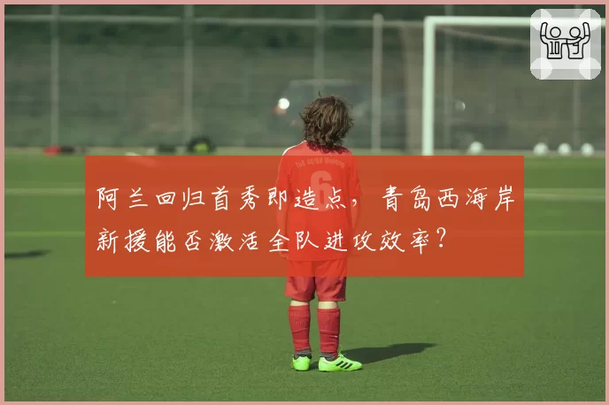 阿兰回归首秀即造点，青岛西海岸新援能否激活全队进攻效率？