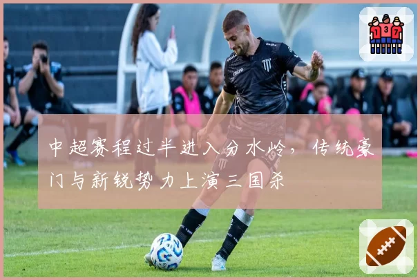 中超赛程过半进入分水岭，传统豪门与新锐势力上演三国杀