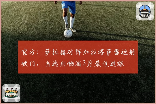 官方:萨拉赫对阵加拉塔萨雷远射破门,当选利物浦3月最佳进球