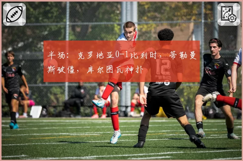 半场：克罗地亚0-1比利时，蒂勒曼斯破僵，库尔图瓦神扑