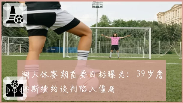 湖人休赛期首要目标曝光：39岁詹姆斯续约谈判陷入僵局