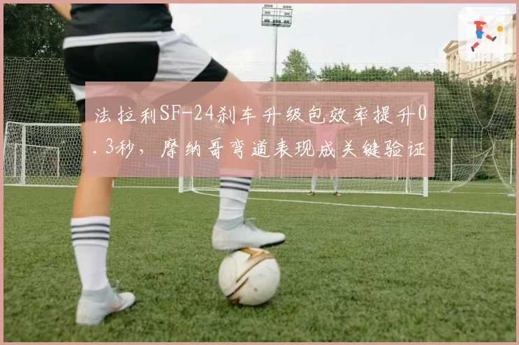 法拉利SF-24刹车升级包效率提升0.3秒，摩纳哥弯道表现成关键验证场