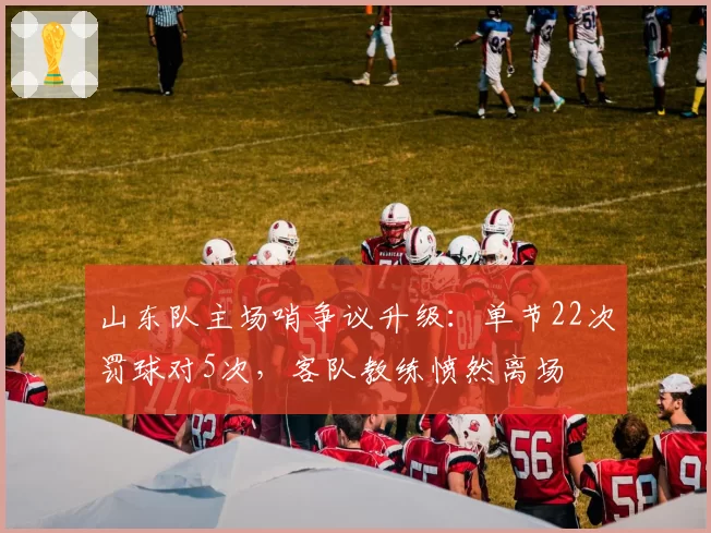 山东队主场哨争议升级：单节22次罚球对5次，客队教练愤然离场