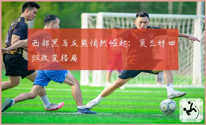 西部黑马灰熊悄然崛起：莫兰特回归改变格局