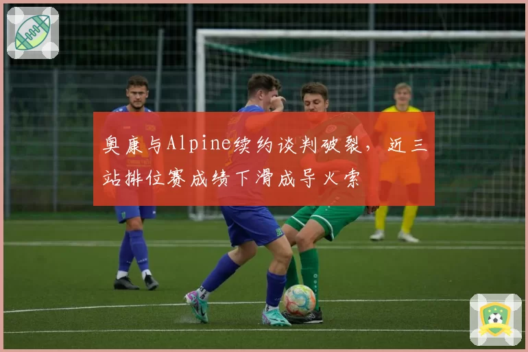 奥康与Alpine续约谈判破裂，近三站排位赛成绩下滑成导火索