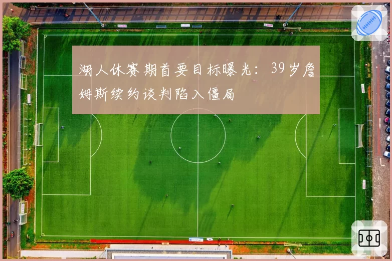 湖人休赛期首要目标曝光：39岁詹姆斯续约谈判陷入僵局