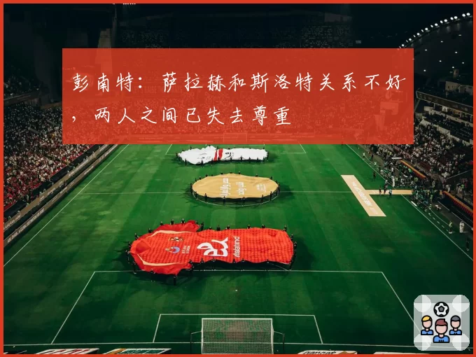 彭南特:萨拉赫和斯洛特关系不好,两人之间已失去尊重