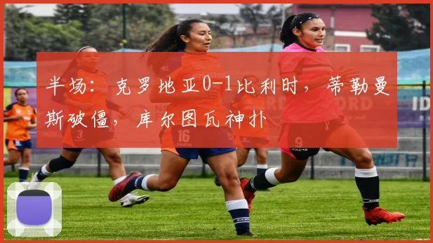 半场：克罗地亚0-1比利时，蒂勒曼斯破僵，库尔图瓦神扑