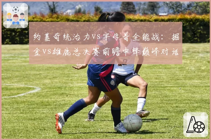 约基奇统治力vs字母哥全能战：掘金vs雄鹿总决赛前瞻中锋巅峰对话
