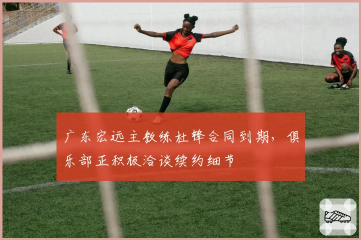 广东宏远主教练杜锋合同到期，俱乐部正积极洽谈续约细节