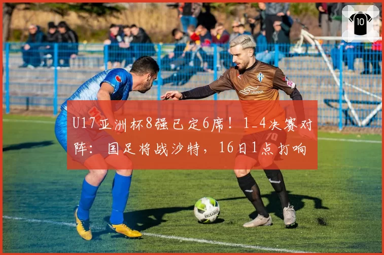 U17亚洲杯8强已定6席！1_4决赛对阵：国足将战沙特，16日1点打响