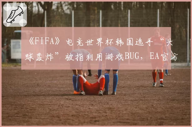 《FIFA》电竞世界杯韩国选手“头球轰炸”被指利用游戏BUG，EA官方尚未回应是否属于违规