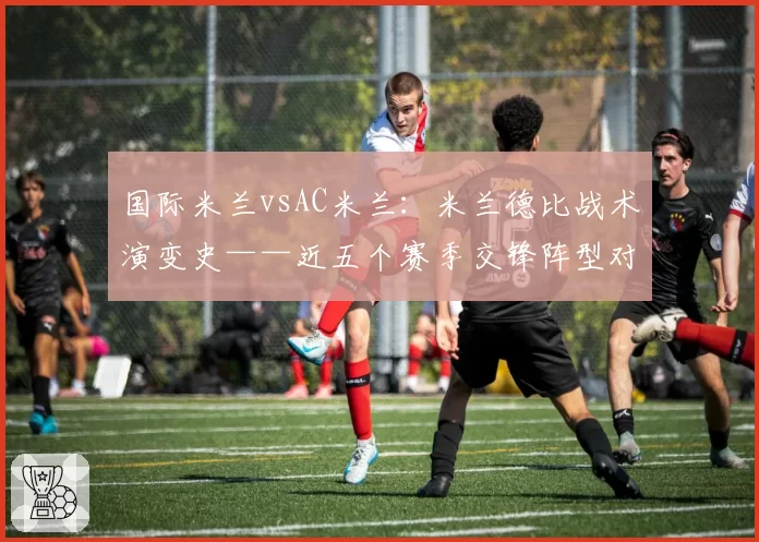 国际米兰vsAC米兰：米兰德比战术演变史——近五个赛季交锋阵型对比