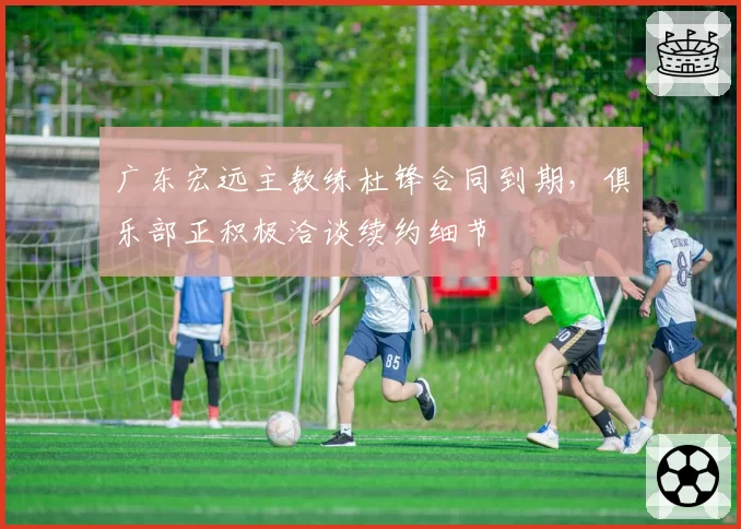广东宏远主教练杜锋合同到期，俱乐部正积极洽谈续约细节